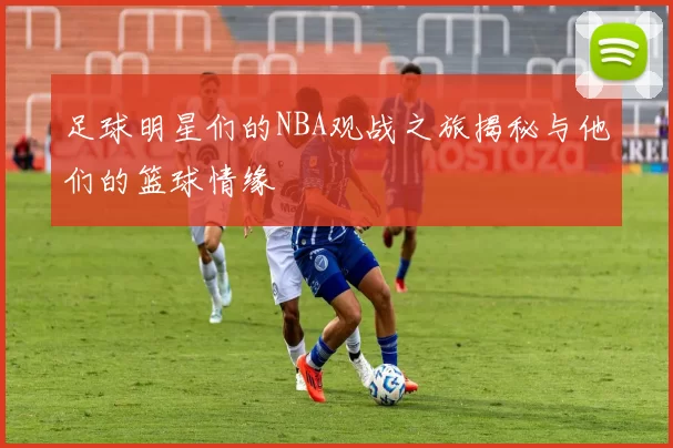 足球明星们的NBA观战之旅揭秘与他们的篮球情缘