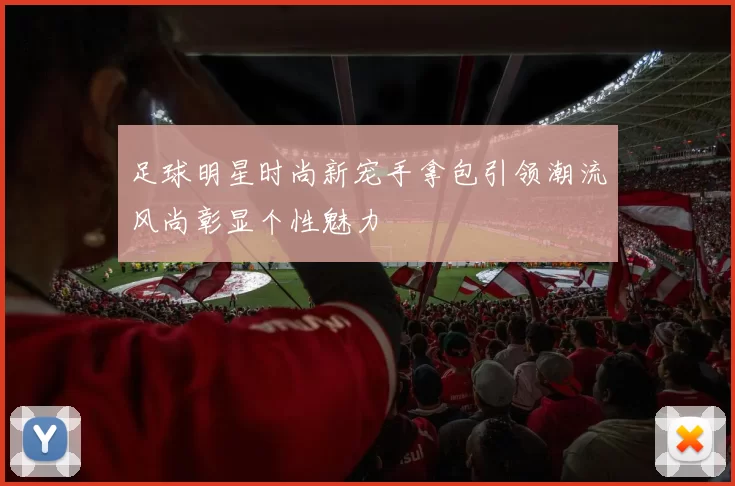 足球明星时尚新宠手拿包引领潮流风尚彰显个性魅力
