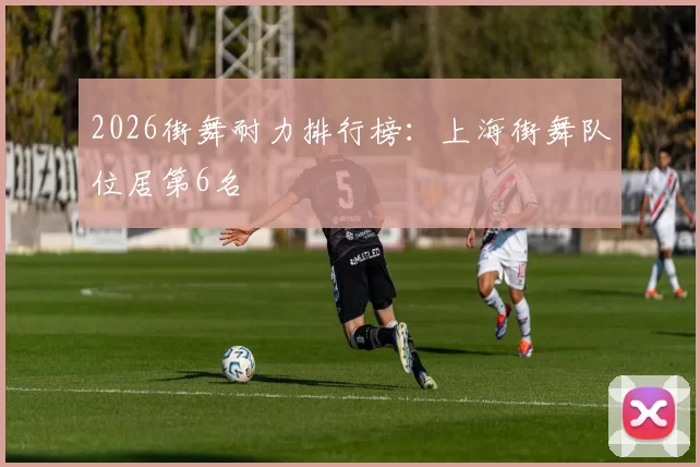 2026街舞耐力排行榜：上海街舞队位居第6名