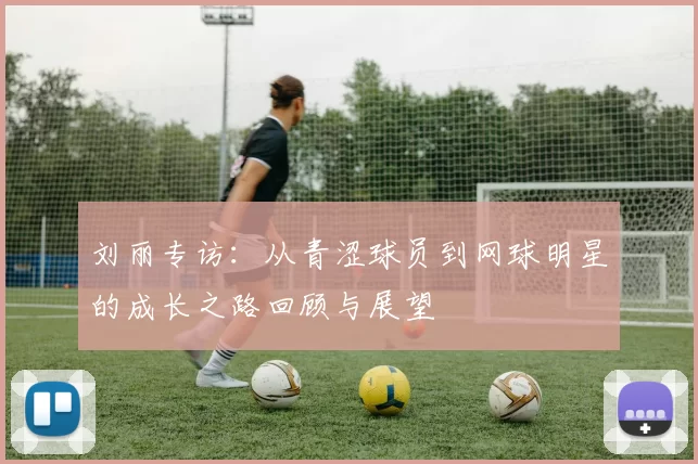 刘丽专访：从青涩球员到网球明星的成长之路回顾与展望