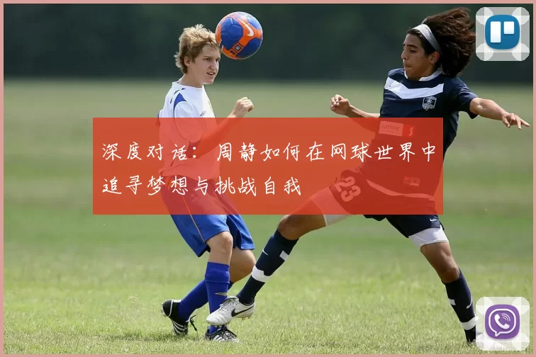 深度对话：周静如何在网球世界中追寻梦想与挑战自我